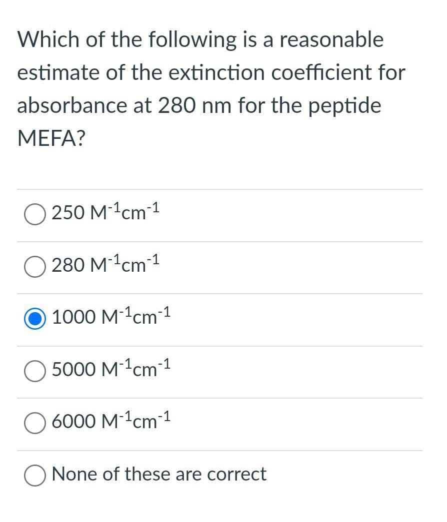 Which of the following is a reasonable
estimate of the extinction coefficient for
absorbance at 280 nm for the peptide
MEFA?
O 250 M-1cm1
280 M-1сm1
1000 M-1cm 1
5000 M-1cm1
O 6000 M-1cm 1
O None of these are correct
