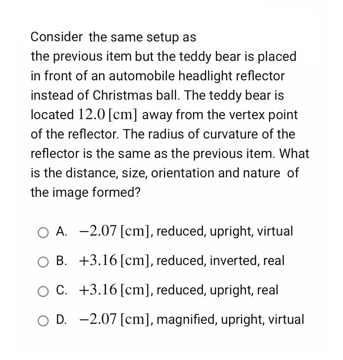 Consider the same setup as
the previous item but the teddy bear is placed
in front of an automobile headlight reflector
instead of Christmas ball. The teddy bear is
located 12.0 [cm] away from the vertex point
of the reflector. The radius of curvature of the
reflector is the same as the previous item. What
is the distance, size, orientation and nature of
the image formed?
O A. -2.07 [cm], reduced, upright, virtual
B. +3.16 [cm], reduced, inverted, real
O C. +3.16 [cm], reduced, upright, real
O D. -2.07 [cm], magnified, upright, virtual
