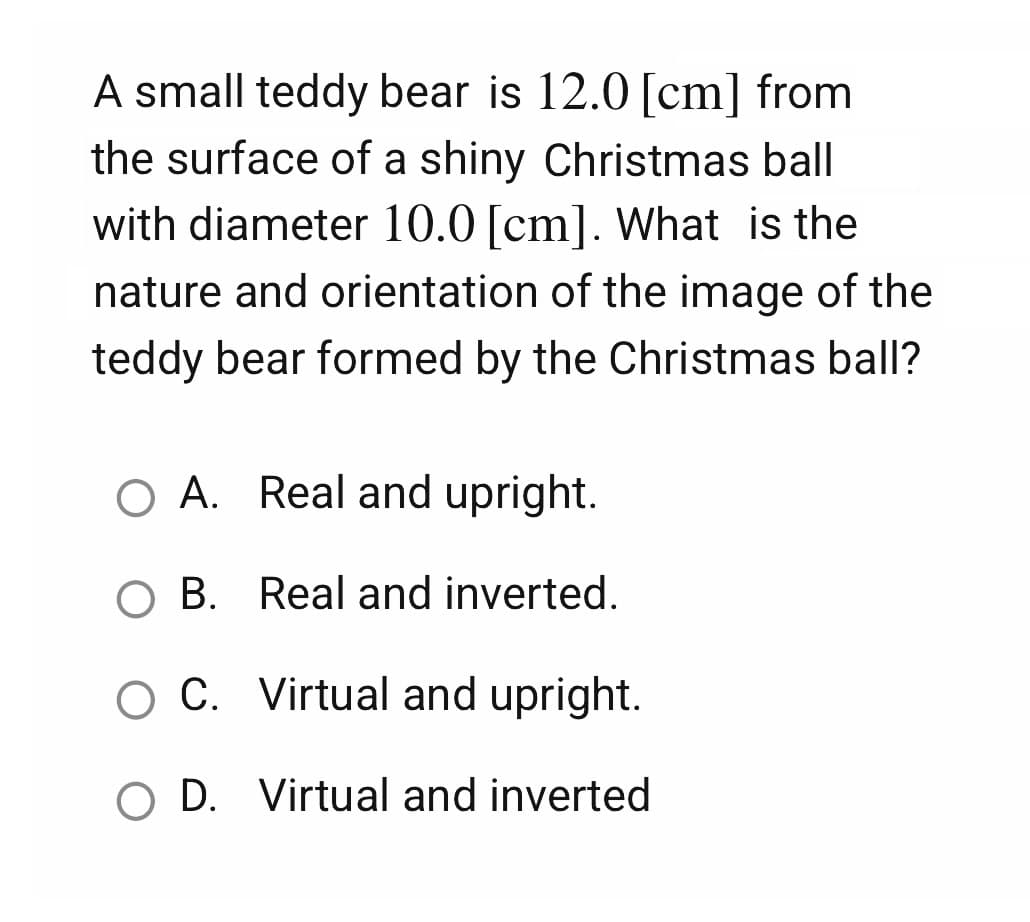 A small teddy bear is 12.0 [cm] from
the surface of a shiny Christmas ball
with diameter 10.0 [cm]. What is the
nature and orientation of the image of the
teddy bear formed by the Christmas ball?
O A. Real and upright.
OB. Real and inverted.
O C. Virtual and upright.
O D. Virtual and inverted