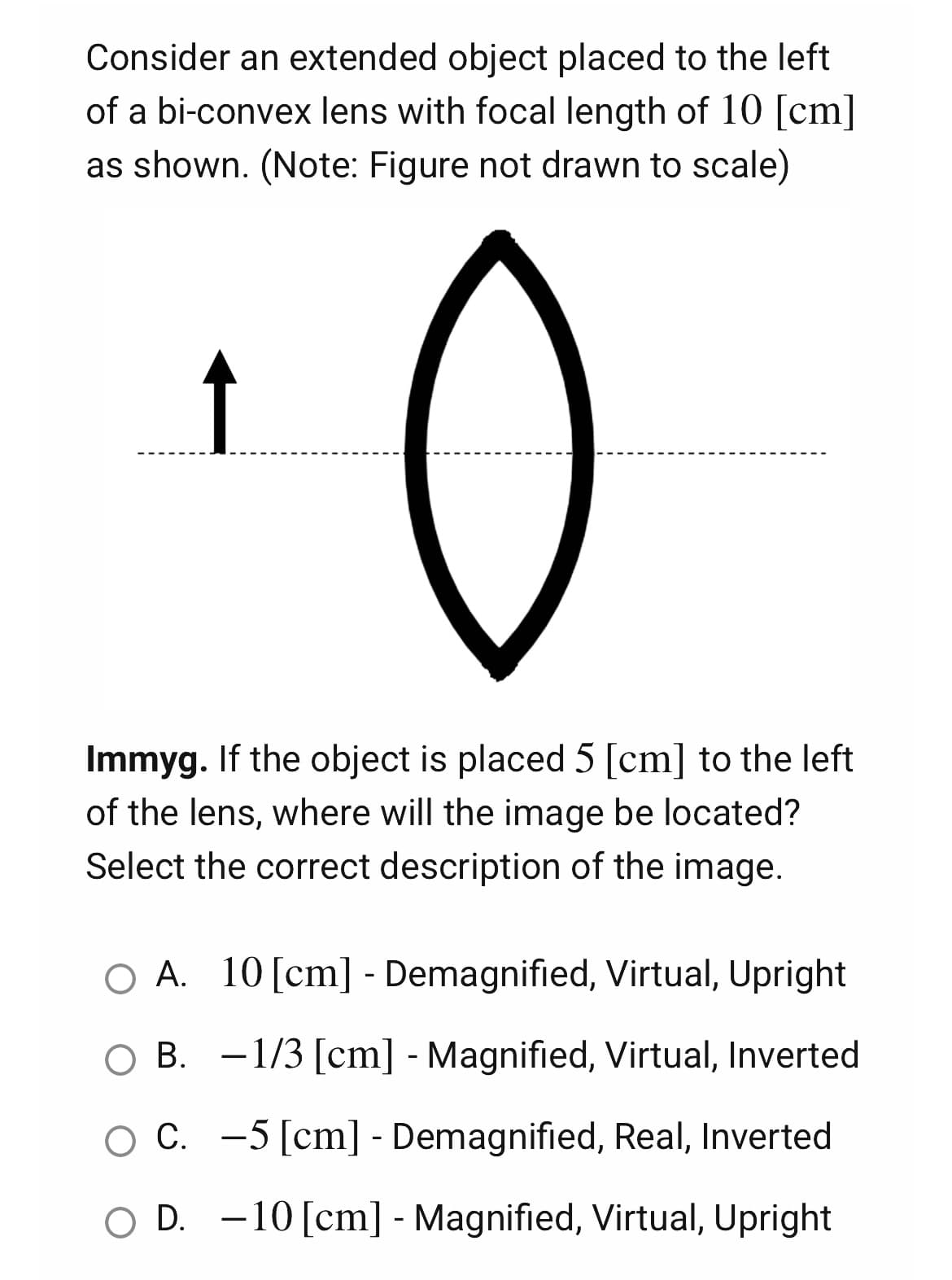 Consider an extended object placed to the left
of a bi-convex lens with focal length of 10 [cm]
as shown. (Note: Figure not drawn to scale)
↑
0
Immyg. If the object is placed 5 [cm] to the left
of the lens, where will the image be located?
Select the correct description of the image.
O A. 10 [cm] - Demagnified, Virtual, Upright
B.
−1/3 [cm] - Magnified, Virtual, Inverted
C.
5 [cm] - Demagnified, Real, Inverted
OD.
10 [cm] - Magnified, Virtual, Upright