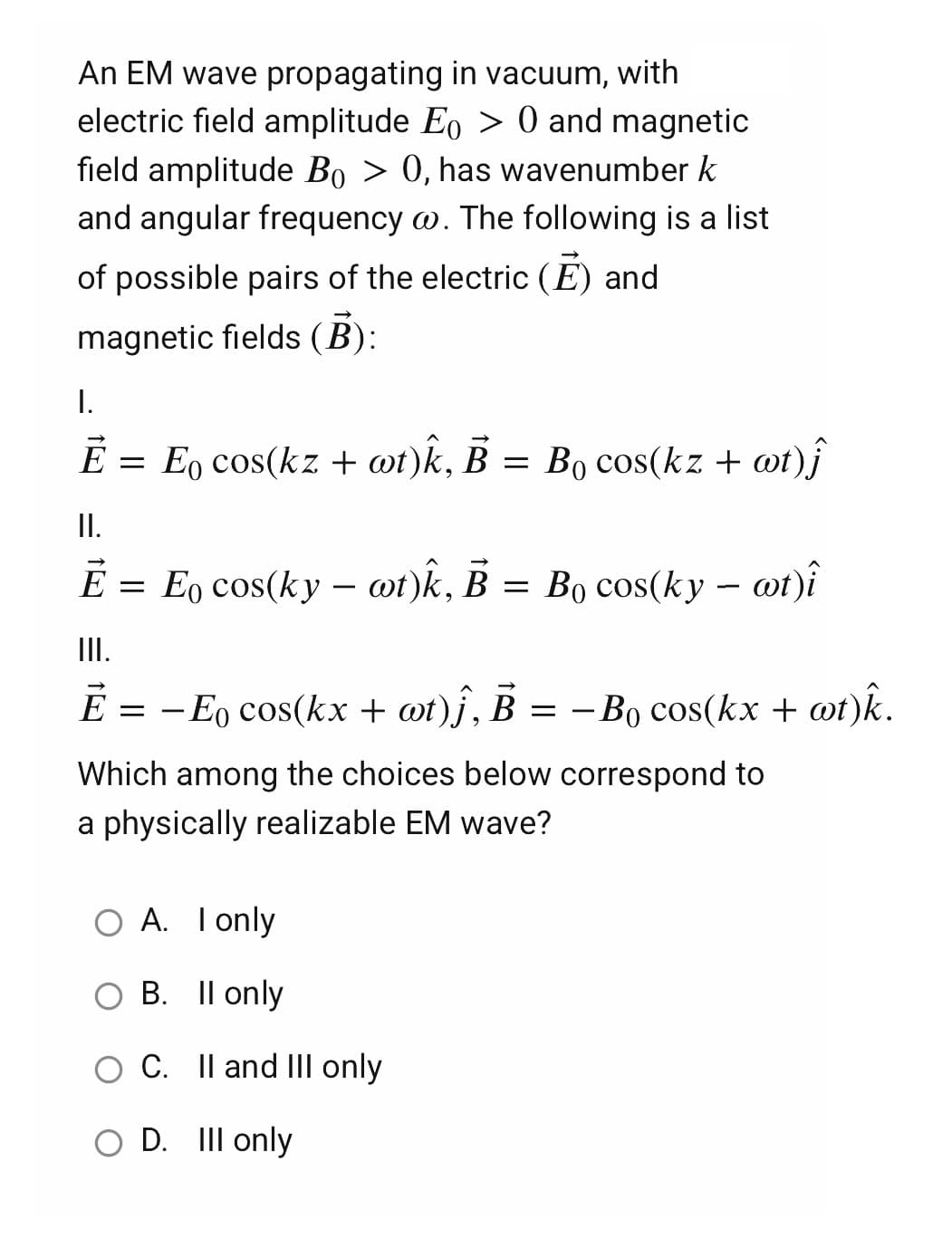 An EM wave propagating in vacuum, with
electric field amplitude Eo > 0 and magnetic
field amplitude Bo > 0, has wavenumber k
and angular frequency w. The following is a list
of possible pairs of the electric (E) and
magnetic fields (B):
I.
Ē
=
E cos(kz + wt)k, B = Bo cos(kz + wt) j
II.
È = E cos(ky – wt)k, B = Bo cos(ky – wt)î
III.
Ē = − Е cos(kx + wt)ĵ, B = − B₁ cos(kx + wt)k.
Which among the choices below correspond to
a physically realizable EM wave?
O A. I only
O B. II only
C. II and III only
O D. Ill only