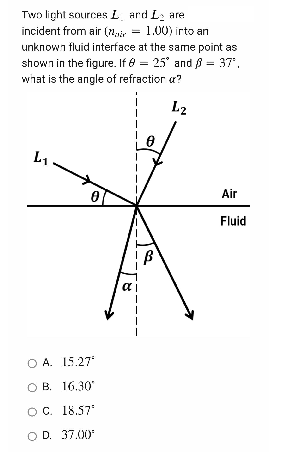 Two light sources L₁ and L₂ are
1 L2
=
1.00) into an
incident from air (nair
unknown fluid interface at the same point as
shown in the figure. If 0 = 25° and ß = 37°,
what is the angle of refraction a?
I
L2
L₁
1
αι
|
Ꮎ
O A.
15.27°
O B. 16.30°
O C. 18.57°
O D. 37.00°
Air
Fluid