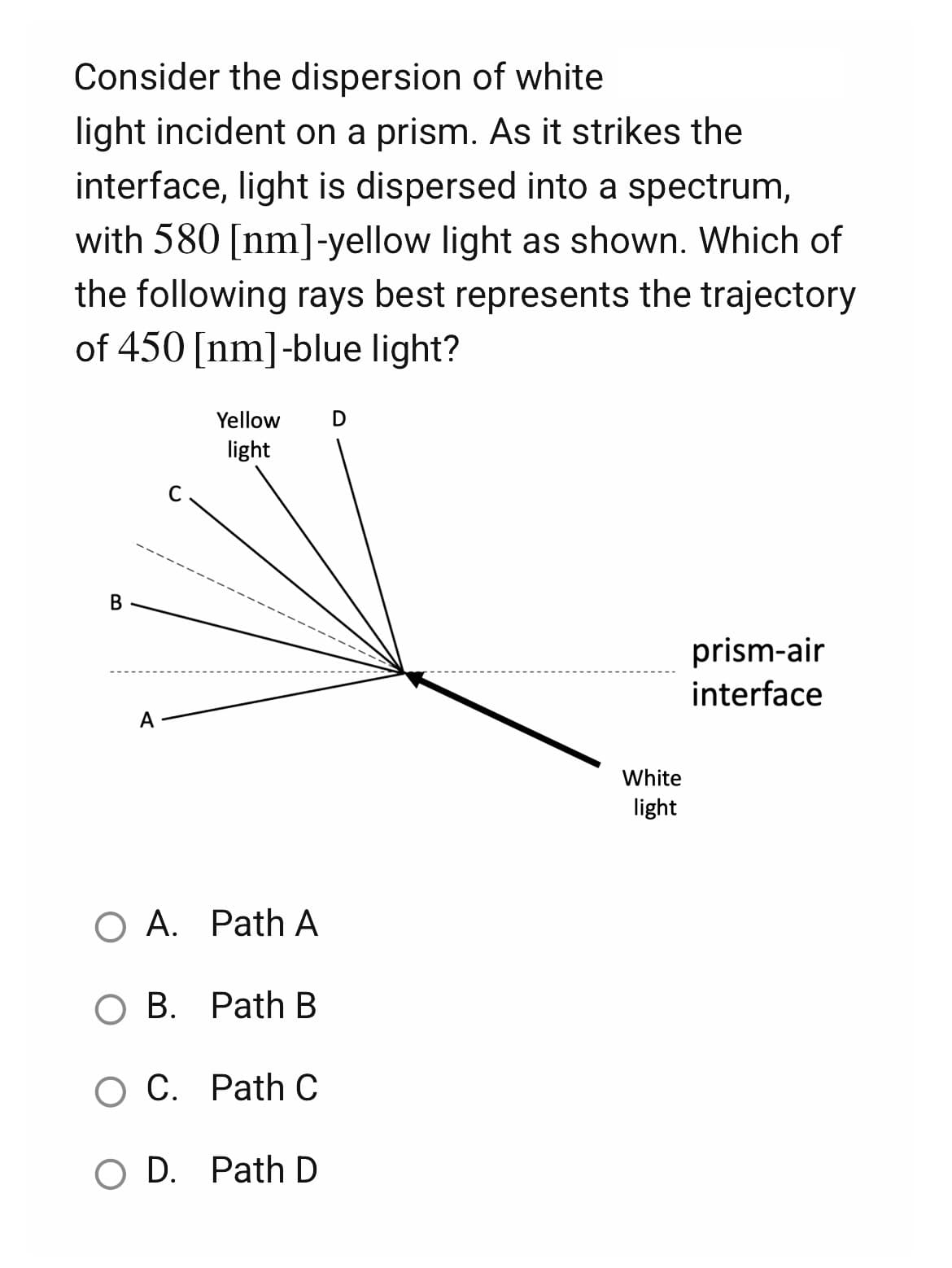 Consider the dispersion of white
light incident on a prism. As it strikes the
interface, light is dispersed into a spectrum,
with 580 [nm]-yellow light as shown. Which of
the following rays best represents the trajectory
of 450 [nm]-blue light?
D
Yellow
light
B
prism-air
interface
A
O A. Path A
B. Path B
O C. Path C
O D. Path D
White
light