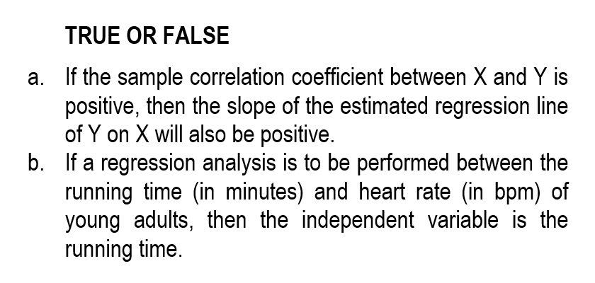 TRUE OR FALSE
a.
If the sample correlation coefficient between X and Y is
positive, then the slope of the estimated regression line
of Y on X will also be positive.
b. If a regression analysis is to be performed between the
running time (in minutes) and heart rate (in bpm) of
young adults, then the independent variable is the
running time.