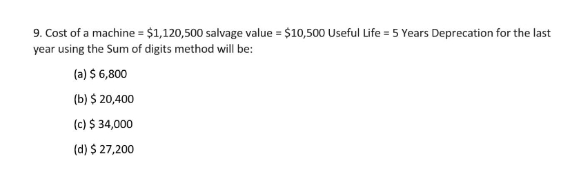 9. Cost of a machine = $1,120,500 salvage value = $10,500 Useful Life = 5 Years Deprecation for the last
year using the Sum of digits method will be:
(a) $ 6,800
(b) $ 20,400
(c) $ 34,000
(d) $ 27,200
