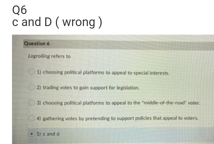 Q6
c and D ( wrong)
Question 6
Logrolling refers to
O 1) choosing political platforms to appeal to special interests.
2) trading votes to gain support for legislation.
3) choosing political platforms to appeal to the "middle-of-the-road" voter.
4) gathering votes by pretending to support policies that appeal to voters.
5) c and d
