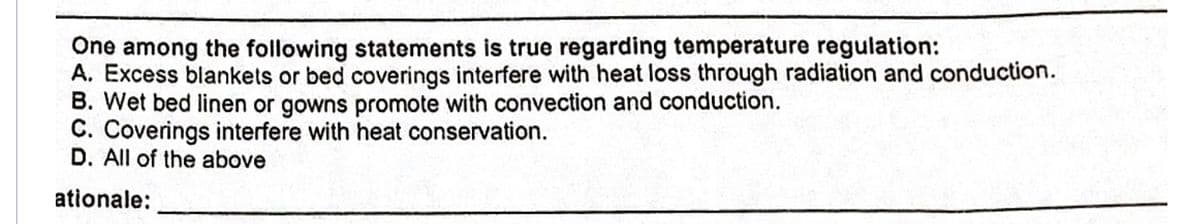 One among the following statements is true regarding temperature regulation:
A. Excess blankets or bed coverings interfere with heat loss through radiation and conduction.
B. Wet bed linen or gowns promote with convection and conduction.
C. Coverings interfere with heat conservation.
D. All of the above
ationale:
