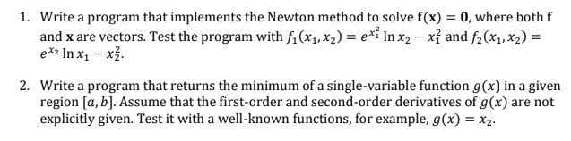 1. Write a program that implements the Newton method to solve f(x) = 0, where both f
and x are vectors. Test the program with fi(x1, x2) = e*i In x2 – xỉ and f2(x1, x2) =
e*2 In x1 – x3.
2. Write a program that returns the minimum of a single-variable function g(x) in a given
region [a, b]. Assume that the first-order and second-order derivatives of g(x) are not
explicitly given. Test it with a well-known functions, for example, g(x) = x2.

