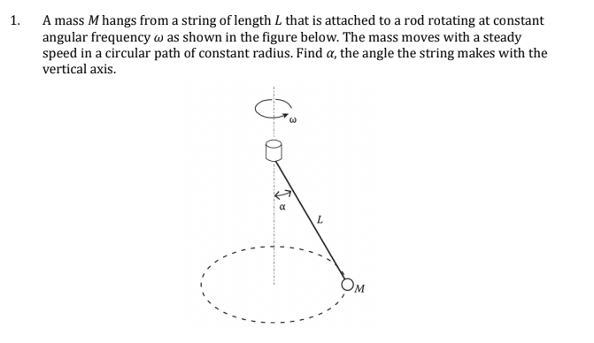 1.
A mass M hangs from a string of length L that is attached to a rod rotating at constant
angular frequency w as shown in the figure below. The mass moves with a steady
speed in a circular path of constant radius. Find a, the angle the string makes with the
vertical axis.
