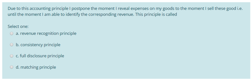 Due to this accounting principle I postpone the moment I reveal expenses on my goods to the moment I sell these good i.e.
until the moment I am able to identify the corresponding revenue. This principle is called
Select one:
O a. revenue recognition principle
O b. consistency principle
O c. full disclosure principle
O d. matching principle
