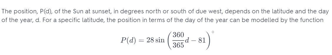 The position, P(d), of the Sun at sunset, in degrees north or south of due west, depends on the latitude and the day
of the year, d. For a specific latitude, the position in terms of the day of the year can be modelled by the function
O
P(d) =
= 28 sin
360
365
81)
-d - 81