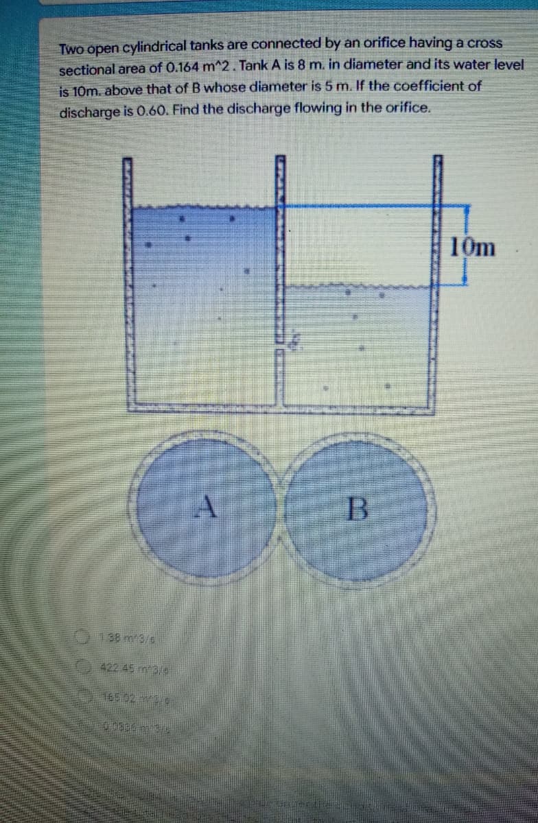 Two open cylindrical tanks are connected by an orifice having a cross
sectional area of 0.164 m^2. Tank A is 8 m. in diameter and its water level
is 10m. above that of B whose diameter is 5 m. If the coefficient of
discharge is 0.60. Find the discharge flowing in the orifice.
10m
A
138 m3/s
422 45 m3/s5
165.02 m/s/0
00330 m 3
B