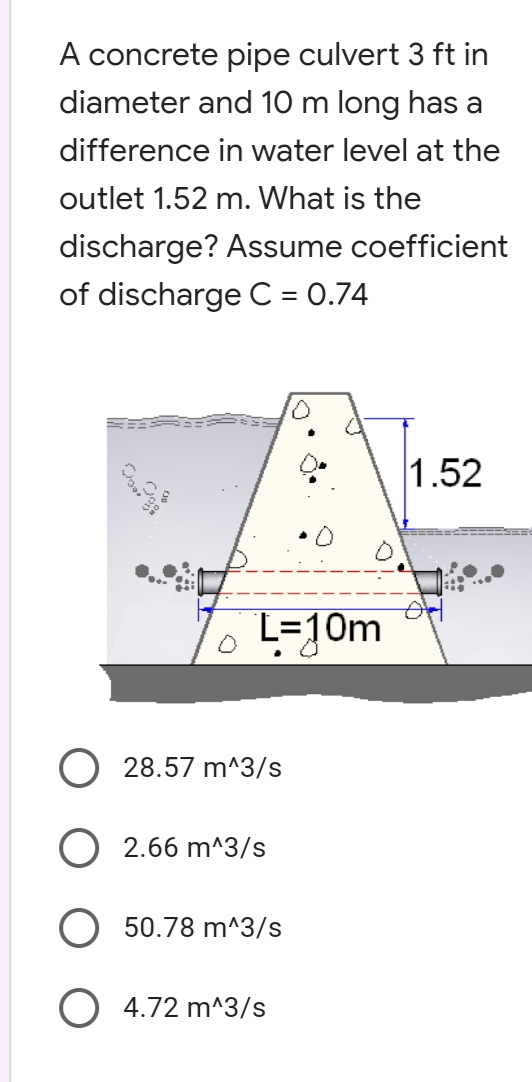 A concrete pipe culvert 3 ft in
diameter and 10 m long has a
difference in water level at the
outlet 1.52 m. What is the
discharge? Assume coefficient
of discharge C = 0.74
1.52
L=10m
28.57 m^3/s
2.66 m^3/s
50.78 m^3/s
4.72 m^3/s