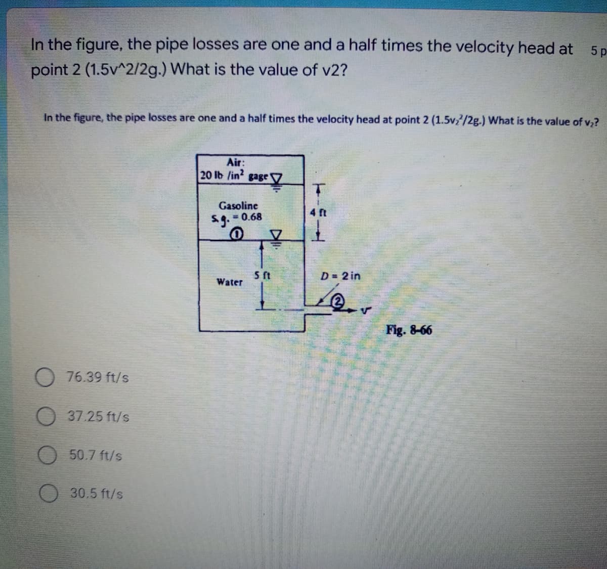 5p
In the figure, the pipe losses are one and a half times the velocity head at
point 2 (1.5v^2/2g.) What is the value of v2?
In the figure, the pipe losses are one and a half times the velocity head at point 2 (1.5v₂/2g.) What is the value of v₂?
Air:
20 lb /in2 gage
Gasoline
= 0.68
D = 2 in
Water
O 76.39 ft/s
37.25 ft/s
O 50.7 ft/s
30.5 ft/s
5 ft
Fig. 8-66