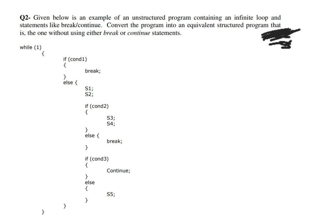 Q2- Given below is an example of an unstructured program containing an infinite loop and
statements like break/continue. Convert the program into an equivalent structured program that
is, the one without using either break or continue statements.
while (1)
{
}
if (cond1)
{
}
else {
}
break;
S1;
S2;
if (cond2)
{
}
else {
S3;
S4;
}
else
{
}
break;
}
if (cond3)
{
Continue;
S5;