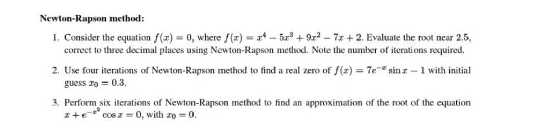 Newton-Rapson method:
1. Consider the equation f(x) = 0, where f(x) = x4 - 5x³ + 9x² - 7x + 2. Evaluate the root near 2.5,
correct to three decimal places using Newton-Rapson method. Note the number of iterations required.
2. Use four iterations of Newton-Rapson method to find a real zero of f(x) = 7e- sinz-1 with initial
guess ro = 0.3.
3. Perform six iterations of Newton-Rapson method to find an approximation of the root of the equation
x+e-² cos x = 0, with xo = 0.