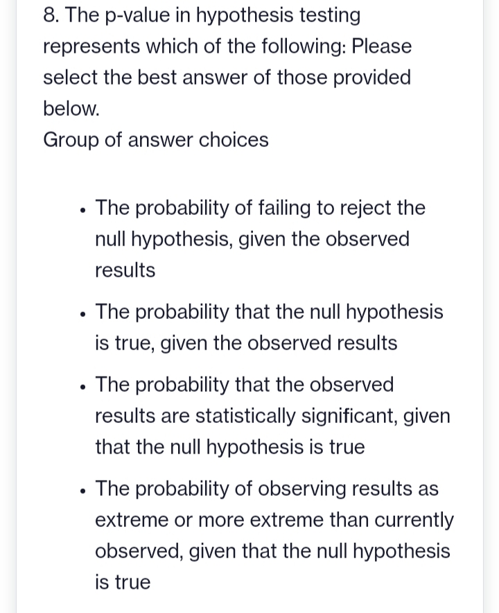 8. The p-value in hypothesis testing
represents which of the following: Please
select the best answer of those provided
below.
Group of answer choices
The probability of failing to reject the
null hypothesis, given the observed
results
The probability that the null hypothesis
is true, given the observed results
The probability that the observed
results are statistically significant, given
that the null hypothesis is true
The probability of observing results as
extreme or more extreme than currently
observed, given that the null hypothesis
is true