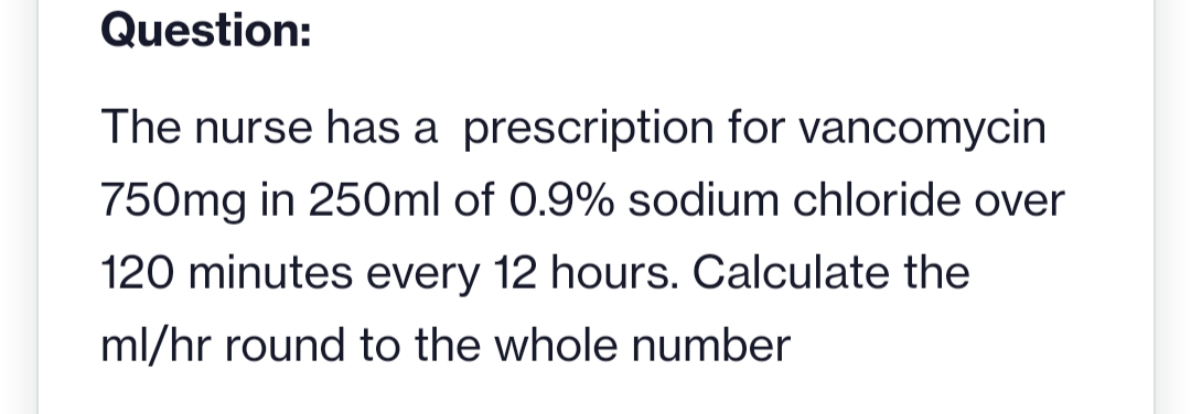 Question:
The nurse has a prescription for vancomycin
750mg in 250ml of 0.9% sodium chloride over
120 minutes every 12 hours. Calculate the
ml/hr round to the whole number