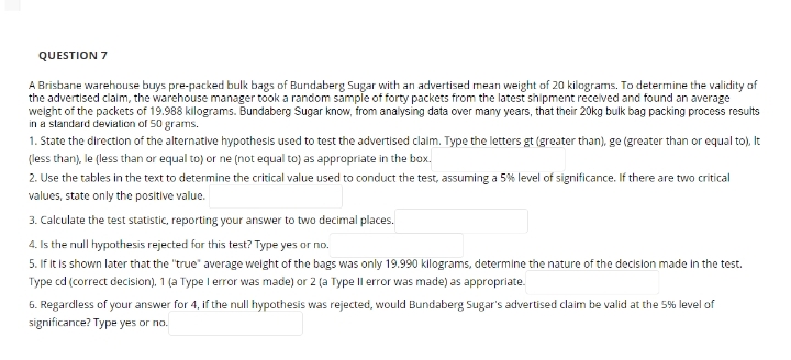 QUESTION 7
A Brisbane warehouse buys pre-packed bulk bags of Bundaberg Sugar with an advertised mean weight of 20 kilograms. To determine the validity of
the advertised claim, the warehouse manager took a random sample of forty packets from the latest shipment received and found an average
weight of the packets of 19.988 kilograms. Bundaberg Sugar know, from analysing data over many years, that their 20kg bulk bag packing process results
in a standard deviation of 50 grams.
1. State the direction of the alternative hypothesis used to test the advertised claim. Type the letters gt (greater than), ge (greater than or equal to), It
(less than), le (less than or equal to) or ne (not equal to) as appropriate in the box.
2. Use the tables in the text to determine the critical value used to conduct the test, assuming a 5% level of significance. If there are two critical
values, state only the positive value.
3. Calculate the test statistic, reporting your answer to two decimal places.
4. Is the null hypothesis rejected for this test? Type yes or no.
5. If it is shown later that the "true" average weight of the bags was only 19.990 kilograms, determine the nature of the decision made in the test.
Type cd (correct decision), 1 (a Type I error was made) or 2 (a Type Il error was made) as appropriate.
6. Regardless of your answer for 4, if the null hypothesis was rejected, would Bundaberg Sugar's advertised claim be valid at the 5% level of
significance? Type yes or no.