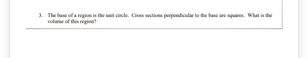 3. The base of a region is the unit circle. Cross sections perpendicular to the base are squares. What is the
volume of this region?