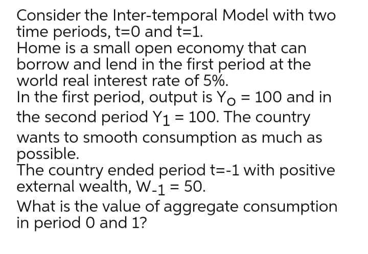 Consider the Inter-temporal Model with two
time periods, t=0 and t=1.
Home is a small open economy that can
borrow and lend in the first period at the
world real interest rate of 5%.
In the first period, output is Yo = 100 and in
the second period Y1 = 100. The country
wants to smooth consumption as much as
possible.
The country ended period t=-1 with positive
external wealth, W-1 = 50.
What is the value of aggregate consumption
in period 0 and 1?
