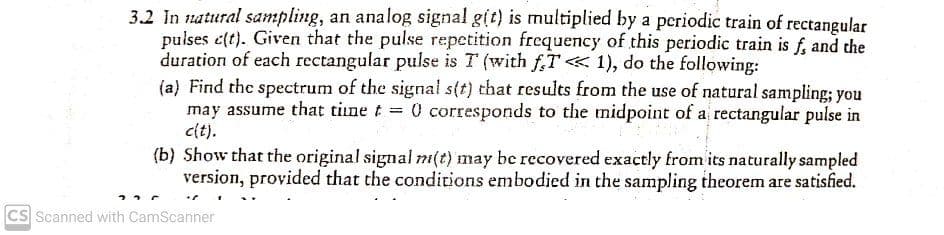 3.2 In natural sampling, an analog signal g(t) is multiplied by a periodic train of rectangular
pulses c(t). Given that the pulse repetition frequency of this periodic train is f, and the
duration of each rectangular pulse is T (with f,T«1), do the following:
(a) Find the spectrum of the signal s(t) that results from the use of natural sampling; you
may assume that tine t 0 corresponds to the midpoint of a rectangular pulse in
cit).
(b) Show that the original signal m(t) may be recovered exactly from its naturally sampled
version, provided that the conditions embodied in the sampling theorem are satisfied.
Cs Scanned with CamScanner
