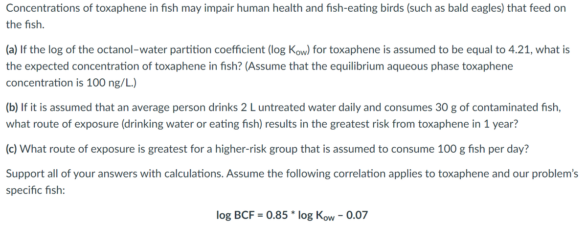 Concentrations of toxaphene in fish may impair human health and fish-eating birds (such as bald eagles) that feed on
the fish.
(a) If the log of the octanol-water partition coefficient (log Kow) for toxaphene is assumed to be equal to 4.21, what is
the expected concentration of toxaphene in fish? (Assume that the equilibrium aqueous phase toxaphene
concentration is 100 ng/L.)
(b) If it is assumed that an average person drinks 2 L untreated water daily and consumes 30 g of contaminated fish,
what route of exposure (drinking water or eating fish) results in the greatest risk from toxaphene in 1 year?
(c) What route of exposure is greatest for a higher-risk group that is assumed to consume 100 g fish per day?
Support all of your answers with calculations. Assume the following correlation applies to toxaphene and our problem's
specific fish:
log BCF = 0.85 * log Kow - 0.07
