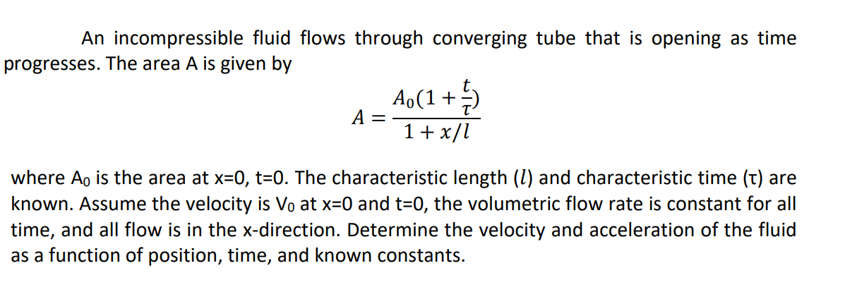 An incompressible fluid flows through converging tube that is opening as time
progresses. The area A is given by
Ao(1+)
A
%|
1+x/l
where A, is the area at x=0, t=0. The characteristic length (I) and characteristic time (t) are
known. Assume the velocity is Vo at x=0 and t=0, the volumetric flow rate is constant for all
time, and all flow is in the x-direction. Determine the velocity and acceleration of the fluid
as a function of position, time, and known constants.
