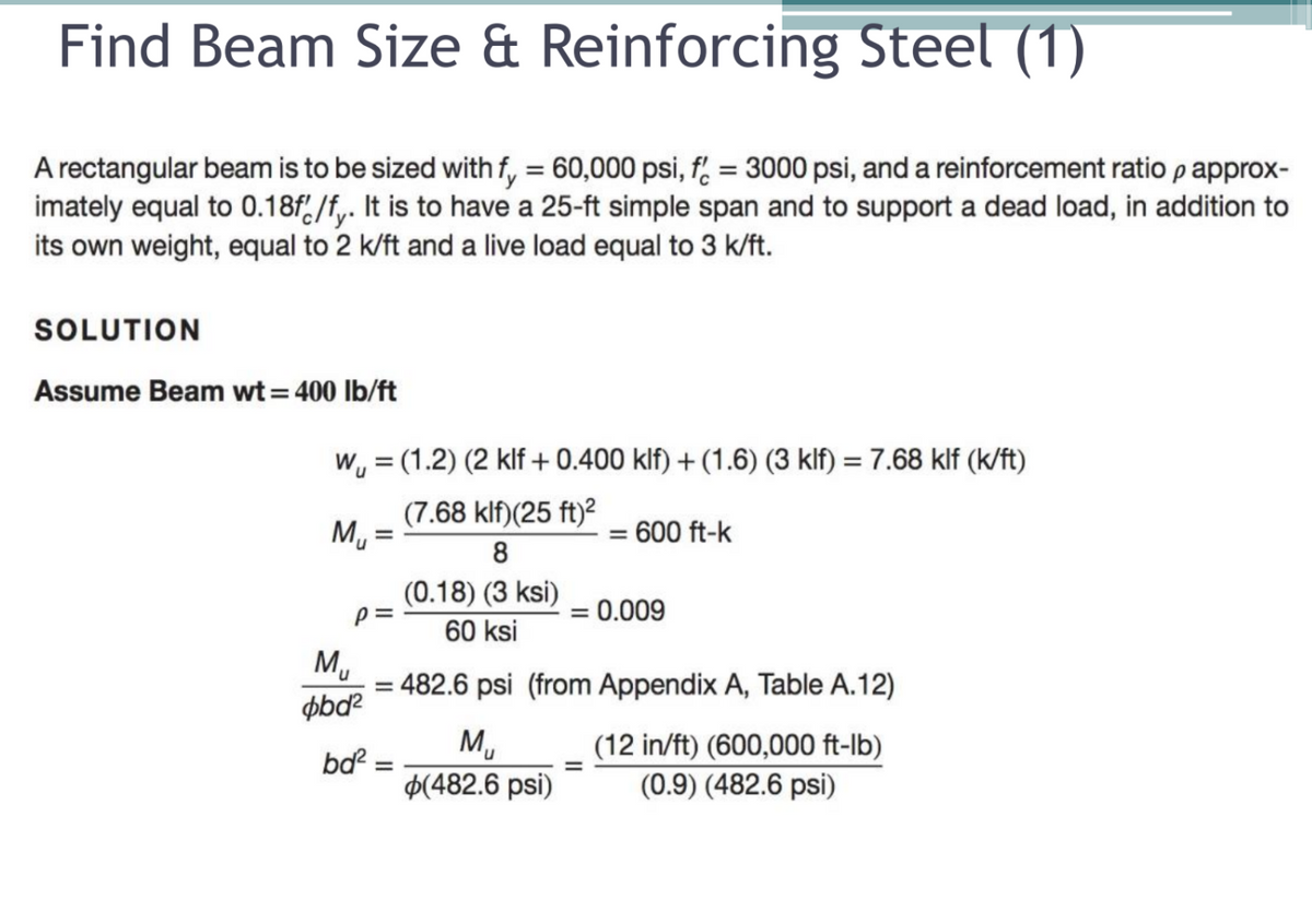 Find Beam Size & Reinforcing Steel (1)
A rectangular beam is to be sized with f, = 60,000 psi, f = 3000 psi, and a reinforcement ratio papprox-
imately equal to 0.18f,/f,. It is to have a 25-ft simple span and to support a dead load, in addition to
its own weight, equal to 2 k/ft and a live load equal to 3 k/ft.
SOLUTION
Assume Beam wt= 400 lb/ft
W, = (1.2) (2 klf+0.400 klf) + (1.6) (3 klf) = 7.68 klf (k/ft)
(7.68 klf)(25 ft)?
Mu
600 ft-k
%3D
8
(0.18) (3 ksi)
= 0.009
60 ksi
M,
= 482.6 psi (from Appendix A, Table A.12)
øbd?
M,
$(482.6 psi)
(12 in/ft) (600,000 ft-lb)
(0.9) (482.6 psi)
bd? :
