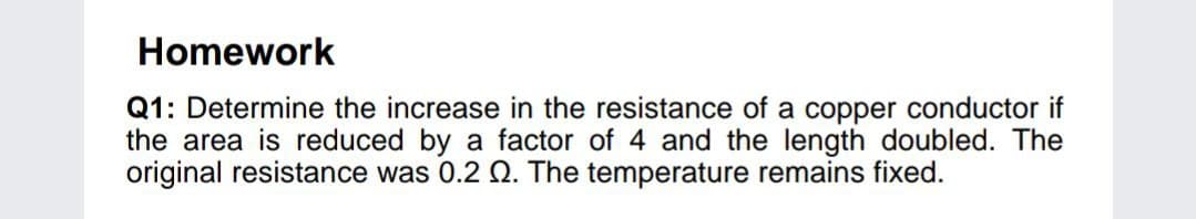 Homework
Q1: Determine the increase in the resistance of a copper conductor if
the area is reduced by a factor of 4 and the length doubled. The
original resistance was 0.2 Q. The temperature remains fixed.
