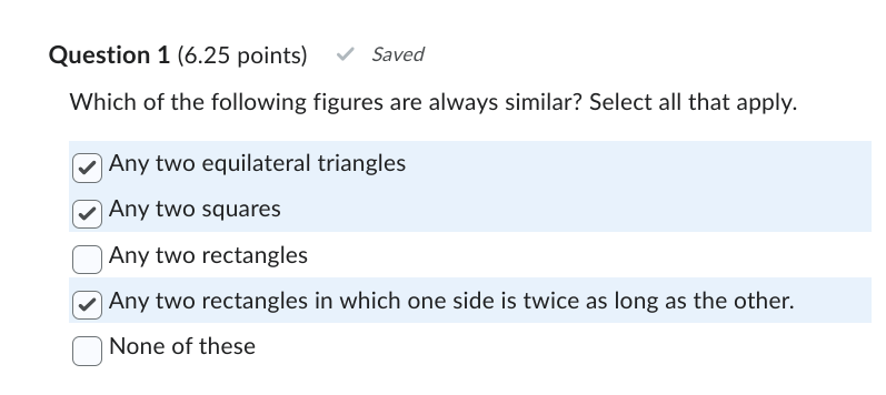 Question 1 (6.25 points)
Saved
Which of the following figures are always similar? Select all that apply.
☑ Any two equilateral triangles
☑ Any two squares
Any two rectangles
☑ Any two rectangles in which one side is twice as long as the other.
None of these
