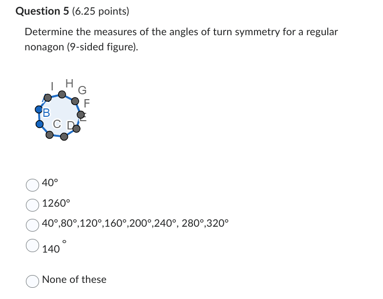 Question 5 (6.25 points)
Determine the measures of the angles of turn symmetry for a regular
nonagon (9-sided figure).
HG
F
B
C D
40°
1260°
40°,80°,120°,160°,200°,240°, 280°,320°
140
None of these