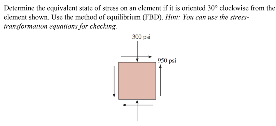 Determine the equivalent state of stress on an element if it is oriented 30° clockwise from the
element shown. Use the method of equilibrium (FBD). Hint: You can use the stress-
transformation equations for checking.
300 psi
950 psi
