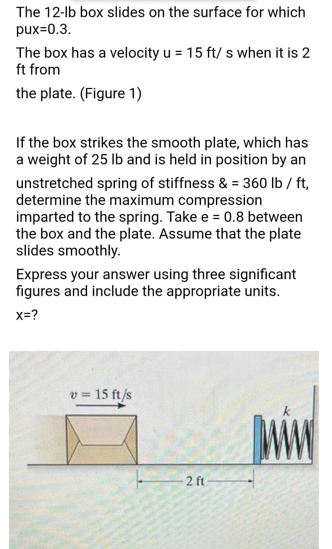 The 12-lb box slides on the surface for which
pux=0.3.
The box has a velocity u = 15 ft/ s when it is 2
ft from
the plate. (Figure 1)
If the box strikes the smooth plate, which has
a weight of 25 lb and is held in position by an
unstretched spring of stiffness & = 360 lb / ft,
determine the maximum compression
imparted to the spring. Take e = 0.8 between
the box and the plate. Assume that the plate
slides smoothly.
Express your answer using three significant
figures and include the appropriate units.
x=?
v = 15 ft /s
k
2 ft
