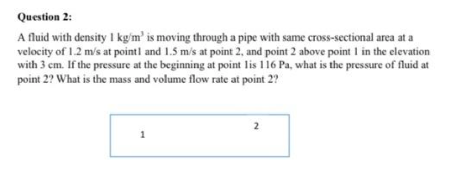 Question 2:
A fluid with density 1 kg/m' is moving through a pipe with same cross-sectional area at a
velocity of 1.2 m/s at pointl and 1.5 m/s at point 2, and point 2 above point 1 in the elevation
with 3 cm. If the pressure at the beginning at point lis 116 Pa, what is the pressure of fluid at
point 2? What is the mass and volume flow rate at point 2?
2
1
