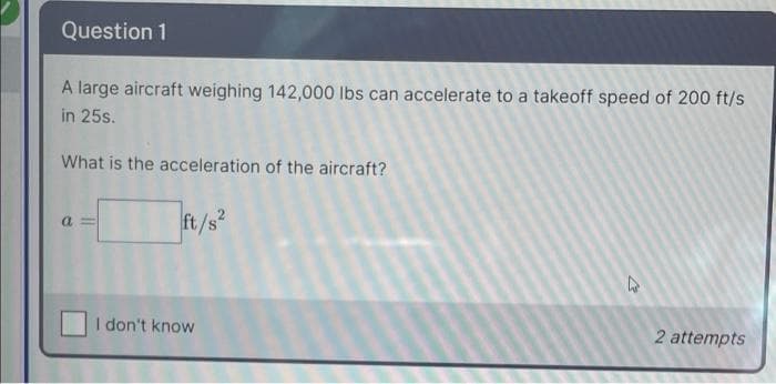 Question 1
A large aircraft weighing 142,000 Ibs can accelerate to a takeoff speed of 200 ft/s
in 25s.
What is the acceleration of the aircraft?
ft/s
a
I don't know
2 attempts
