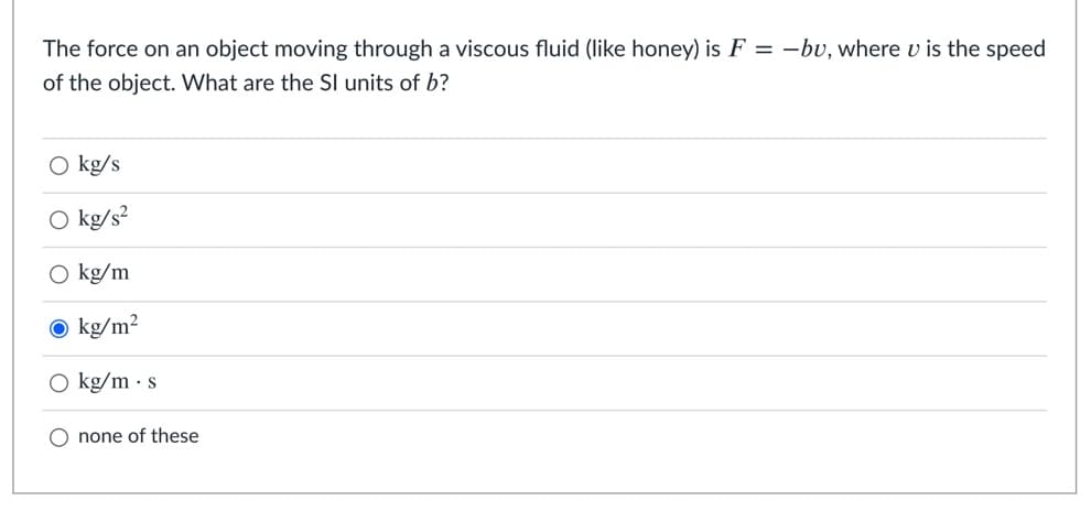 The force on an object moving through a viscous fluid (like honey) is F = -bv, where v is the speed
of the object. What are the SI units of b?
O kg/s
kg/s²
kg/m
O kg/m²
O kg/m · s
O none of these

