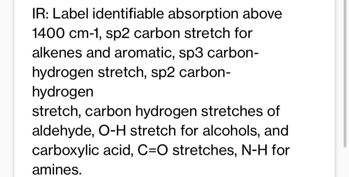 IR: Label identifiable absorption above
1400 cm-1, sp2 carbon stretch for
alkenes and aromatic, sp3 carbon-
hydrogen stretch, sp2 carbon-
hydrogen
stretch, carbon hydrogen stretches of
aldehyde, O-H stretch for alcohols, and
carboxylic acid, C=O stretches, N-H for
amines.