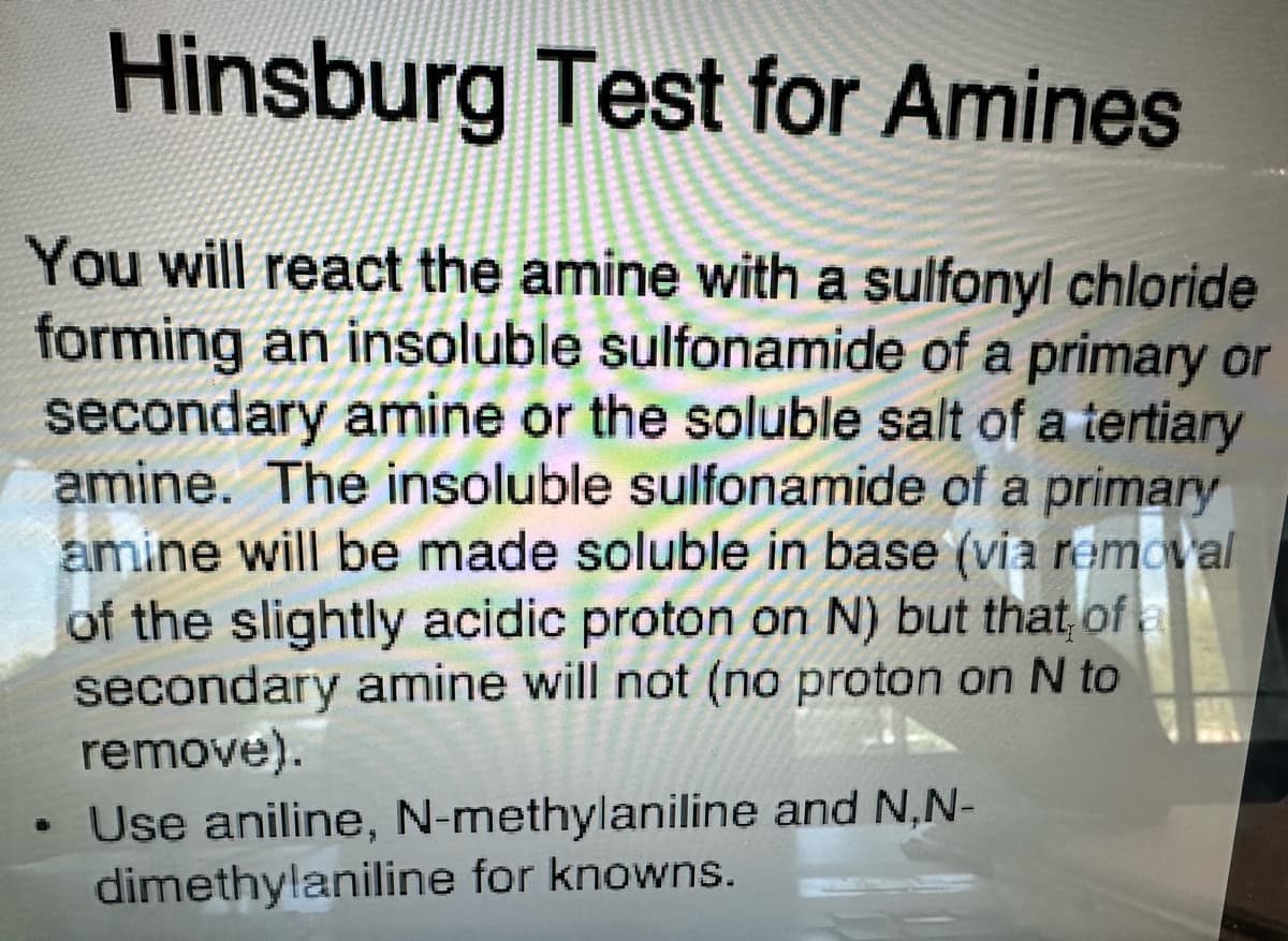 Hinsburg Test for Amines
You will react the amine with a sulfonyl chloride
forming an insoluble sulfonamide of a primary or
secondary amine or the soluble salt of a tertiary
amine. The insoluble sulfonamide of a primary
amine will be made soluble in base (via removal
of the slightly acidic proton on N) but that of a
secondary amine will not (no proton on N to
remove).
• Use aniline, N-methylaniline and N,N-
dimethylaniline for knowns.
