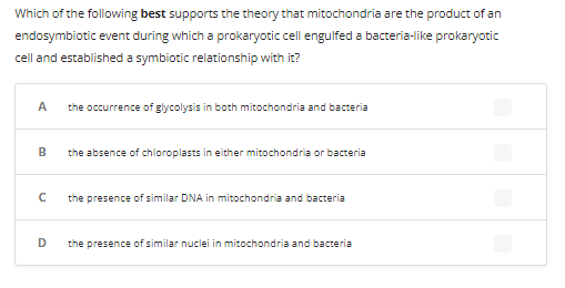 Which of the following best supports the theory that mitochondria are the product of an
endosymbiotic event during which a prokaryotic cell engulfed a bacteria-like prokaryotic
cell and established a symbiotic relationship with it?
A the occurrence of glycolysis in both mitochondria and bacteria
B
с
D
the absence of chloroplasts in either mitochondria or bacteria
the presence of similar DNA in mitochondria and bacteria
the presence of similar nuclei in mitochondria and bacteria