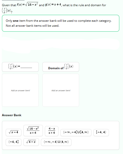 Given that f(x)=√√16-x² and g(x)=x+4, what is the rule and domain for
Only one item from the answer bank will be used to complete each category.
Not all answer bank items will be used.
(+)(x) =_
Add an answer item!
Answer Bank
x-4
(-4,4)
16-x²
x+4
4-X
of (+/-)(x)
Domain of
Add an answer item!
4-x
x+4
(-∞, -4) U (4,00)
(-∞, -4]U[4,00)
[-4,4)