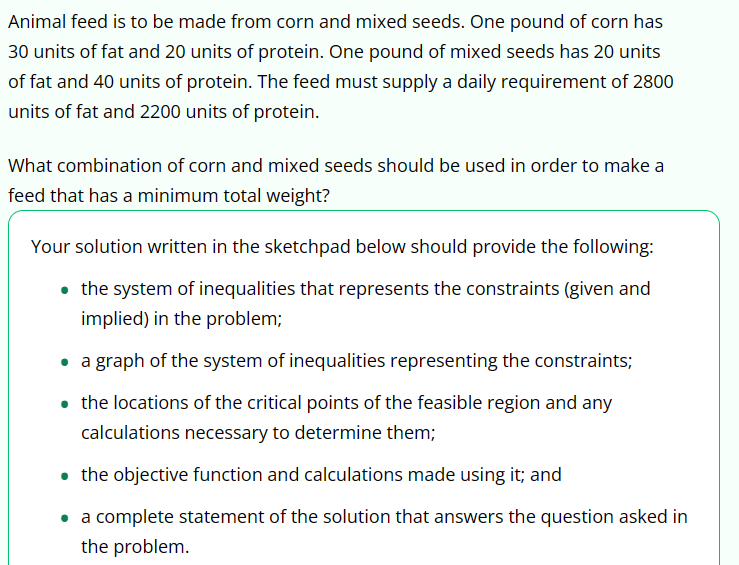 Animal feed is to be made from corn and mixed seeds. One pound of corn has
30 units of fat and 20 units of protein. One pound of mixed seeds has 20 units
of fat and 40 units of protein. The feed must supply a daily requirement of 2800
units of fat and 2200 units of protein.
What combination of corn and mixed seeds should be used in order to make a
feed that has a minimum total weight?
Your solution written in the sketchpad below should provide the following:
⚫ the system of inequalities that represents the constraints (given and
implied) in the problem;
⚫ a graph of the system of inequalities representing the constraints;
⚫ the locations of the critical points of the feasible region and any
calculations necessary to determine them;
⚫ the objective function and calculations made using it; and
a complete statement of the solution that answers the question asked in
the problem.
