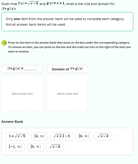 Given that f(x)=√x-5 and g(x)=x+1, what is the rule and domain for
(fog)(x)?
Only one item from the answer bank will be used to complete each category.
Not all answer bank items will be used.
Press on the item in the answer bank then press on the box under the corresponding category.
To remove an item, you can press on the box and the trash can icon to the right of the item you
want to remove.
(fog)(x) =
Add an answer item!
Answer Bank
1+√√x-5
[-1, ∞0)
[4, ∞)
[5, ∞)
Domain of (fog)(x)
Add an answer item!
x+1-5 [6,∞)
x-6
x-4