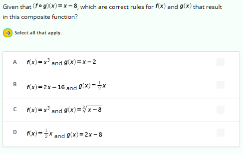 Given that (fog)(x)=x-8, which are correct rules for f(x) and g(x) that result
in this composite function?
Select all that apply.
A f(x)=x³ and g(x)=x-2
B f(x)=2x-16 and g(x)=x
с
f(x)= x³ and g(x)=√x-8
D f(x)=x and g(x)=2x-8