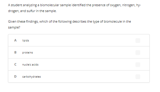 A student analyzing a biomolecular sample identified the presence of oxygen, nitrogen, hy-
drogen, and sulfur in the sample.
Given these findings, which of the following describes the type of biomolecule in the
sample?
A
B
с
D
lipids
proteins
nucleic acids
carbohydrates