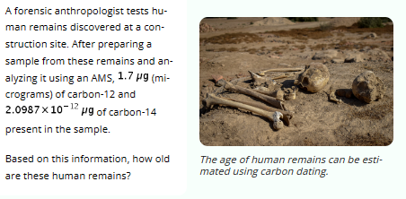 tests hu-
A forensic anthropologist
man remains discovered at a con-
struction site. After preparing a
sample from these remains and an-
alyzing it using an AMS, 1.7 µg (mi-
crograms) of carbon-12 and
2.0987× 10-12 pg of carbon-14
present in the sample.
Based on this information, how old
are these human remains?
The age of human remains can be esti-
mated using carbon dating.