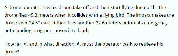 A drone operator has his drone take off and then start flying due north. The
drone flies 45.3 meters when it collides with a flying bird. The impact makes the
drone veer 24.5° east. It then flies another 22.6 meters before its emergency
auto-landing program causes it to land.
How far, d, and in what direction, e, must the operator walk to retrieve his
drone?