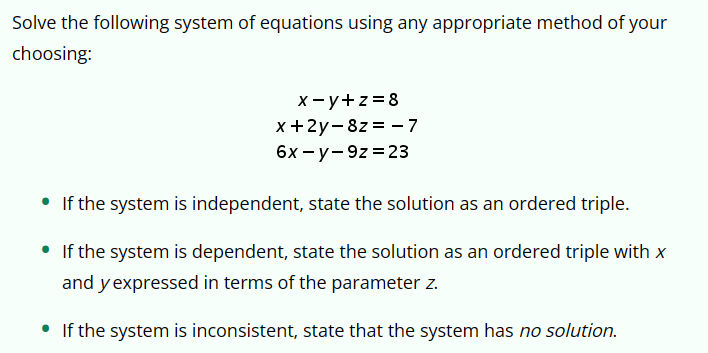Solve the following system of equations using any appropriate method of your
choosing:
•
x-y+z=8
x+2y-8z=-7
6x-y-9z 23
If the system is independent, state the solution as an ordered triple.
• If the system is dependent, state the solution as an ordered triple with x
and y expressed in terms of the parameter z.
• If the system is inconsistent, state that the system has no solution.