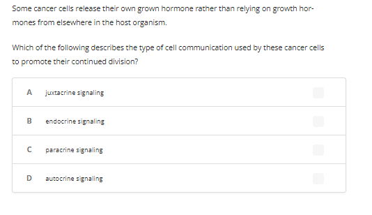 Some cancer cells release their own grown hormone rather than relying on growth hor-
mones from elsewhere in the host organism.
Which of the following describes the type of cell communication used by these cancer cells
to promote their continued division?
A juxtacrine signaling
B
с
D
endocrine signaling
paracrine signaling
autocrine signaling