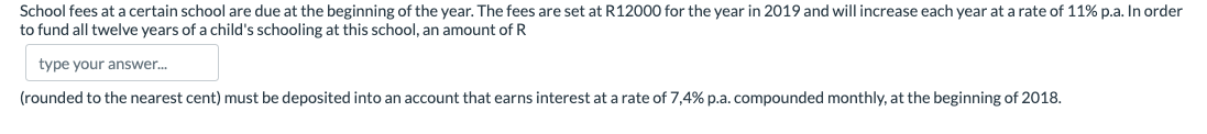 School fees at a certain school are due at the beginning of the year. The fees are set at R12000 for the year in 2019 and will increase each year at a rate of 11% p.a. In order
to fund all twelve years of a child's schooling at this school, an amount of R
type your answer.
(rounded to the nearest cent) must be deposited into an account that earns interest at a rate of 7,4% p.a. compounded monthly, at the beginning of 2018.
